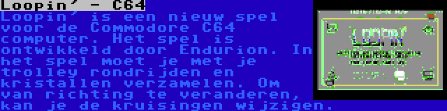 Loopin' - C64 | Loopin' is een nieuw spel voor de Commodore C64 computer. Het spel is ontwikkeld door Endurion. In het spel moet je met je trolley rondrijden en kristallen verzamelen. Om van richting te veranderen, kan je de kruisingen wijzigen.