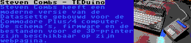 Steven Combs - TEDuino | Steven Combs heeft een moderne versie van de Datassette gebouwd voor de Commodore Plus/4 computer. De schema's, firmware en de bestanden voor de 3D-printer zijn beschikbaar op zijn webpagina.