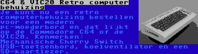 C64 & VIC20 Retro computer behuizing | Je kunt nu een retro computerbehuizing bestellen voor een modern pc-moederbord en dat lijkt op de Commodore C64 of de VIC20. Kenmerken: Mechanische Cherry Switch USB-toetsenbord, koelventilator en een SD-kaartlezer.