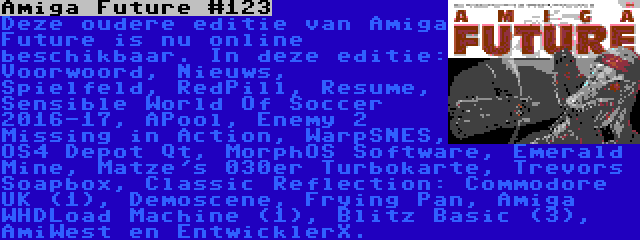 Amiga Future #123 | Deze oudere editie van Amiga Future is nu online beschikbaar. In deze editie: Voorwoord, Nieuws, Spielfeld, RedPill, Resume, Sensible World Of Soccer 2016-17, APool, Enemy 2 Missing in Action, WarpSNES, OS4 Depot Qt, MorphOS Software, Emerald Mine, Matze's 030er Turbokarte, Trevors Soapbox, Classic Reflection: Commodore UK (1), Demoscene, Frying Pan, Amiga WHDLoad Machine (1), Blitz Basic (3), AmiWest en EntwicklerX.