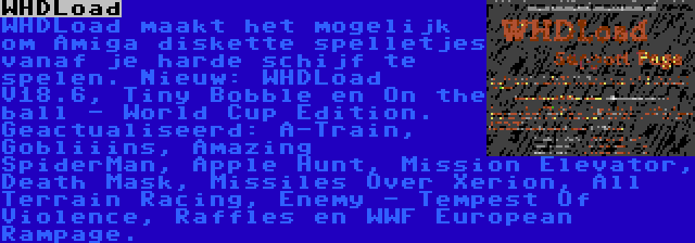 WHDLoad | WHDLoad maakt het mogelijk om Amiga diskette spelletjes vanaf je harde schijf te spelen. Nieuw: WHDLoad V18.6, Tiny Bobble en On the ball - World Cup Edition. Geactualiseerd: A-Train, Gobliiins, Amazing SpiderMan, Apple Hunt, Mission Elevator, Death Mask, Missiles Over Xerion, All Terrain Racing, Enemy - Tempest Of Violence, Raffles en WWF European Rampage.