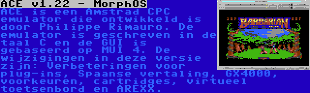 ACE v1.22 - MorphOS | ACE is een Amstrad CPC emulator die ontwikkeld is door Philippe Rimauro. De emulator is geschreven in de taal C en de GUI is gebaseerd op MUI 4. De wijzigingen in deze versie zijn: Verbeteringen voor plug-ins, Spaanse vertaling, GX4000, voorkeuren, cartridges, virtueel toetsenbord en AREXX.