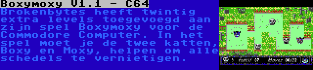 Boxymoxy V1.1 - C64 | Brokenbytes heeft twintig extra levels toegevoegd aan zijn spel Boxymoxy voor de Commodore Computer. In het spel moet je de twee katten, Boxy en Moxy, helpen om alle schedels te vernietigen.