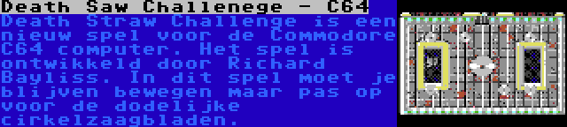 Death Saw Challenege - C64 | Death Straw Challenge is een nieuw spel voor de Commodore C64 computer. Het spel is ontwikkeld door Richard Bayliss. In dit spel moet je blijven bewegen maar pas op voor de dodelijke cirkelzaagbladen.