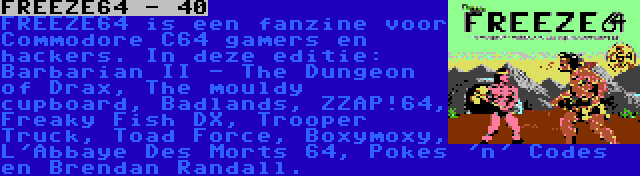 FREEZE64 - 40 | FREEZE64 is een fanzine voor Commodore C64 gamers en hackers. In deze editie: Barbarian II - The Dungeon of Drax, The mouldy cupboard, Badlands, ZZAP!64, Freaky Fish DX, Trooper Truck, Toad Force, Boxymoxy, L'Abbaye Des Morts 64, Pokes 'n' Codes en Brendan Randall.