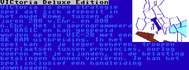 VICtoria Deluxe Edition | VICtoria is een strategie spel dat zich afspeelt in het oude Rome, tussen de jaren 200 v.Chr. en 800 n.Chr. Het is geprogrammeerd in BASIC en kan gespeeld worden op een VIC-20 met een 8K RAM uitbreiding. In het spel kan je je leger beheren, troepen verplaatsen tussen provincies, oorlog voeren met je vijanden, en de belasting betalingen kunnen variëren. Je kan het spel inclusief een handleiding downloaden.