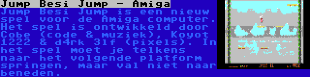 Jump Besi Jump - Amiga | Jump Besi Jump is een nieuw spel voor de Amiga computer. Het spel is ontwikkeld door Cobe (code & muziek), Koyot 1222 & d4rk 3lf (pixels). In het spel moet je telkens naar het volgende platform springen, maar val niet naar beneden.