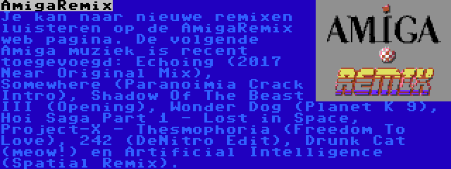 AmigaRemix | Je kan naar nieuwe remixen luisteren op de AmigaRemix web pagina. De volgende Amiga muziek is recent toegevoegd: Echoing (2017 Near Original Mix), Somewhere (Paranoimia Crack Intro), Shadow Of The Beast III (Opening), Wonder Dog (Planet K 9), Hoi Saga Part 1 - Lost in Space, Project-X - Thesmophoria (Freedom To Love), 242 (DeNitro Edit), Drunk Cat (meow!) en Artificial Intelligence (Spatial Remix).