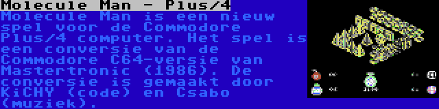 Molecule Man - Plus/4 | Molecule Man is een nieuw spel voor de Commodore Plus/4 computer. Het spel is een conversie van de Commodore C64-versie van Mastertronic (1986). De conversie is gemaakt door KiCHY (code) en Csabo (muziek).