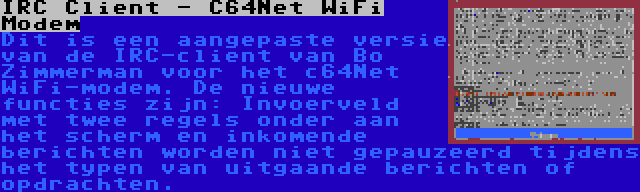 IRC Client - C64Net WiFi Modem | Dit is een aangepaste versie van de IRC-client van Bo Zimmerman voor het c64Net WiFi-modem. De nieuwe functies zijn: Invoerveld met twee regels onder aan het scherm en inkomende berichten worden niet gepauzeerd tijdens het typen van uitgaande berichten of opdrachten.