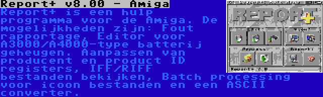 Report+ v8.00 - Amiga | Report+ is een hulp programma voor de Amiga. De mogelijkheden zijn: Fout rapportage, Editor voor A3000/A4000-type batterij geheugen. Aanpassen van producent en product ID registers, IFF/RIFF bestanden bekijken, Batch processing voor icoon bestanden en een ASCII converter.