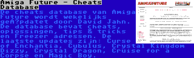 Amiga Future - Cheats Database | De cheats database van Amiga Future wordt wekelijks geüpdatet door David Jahn. De database bevat cheats, oplossingen, tips & tricks en Freezer adressen. De laatste updates zijn: Curse of Enchantia, Cubulus, Crystal Kingdom Dizzy, Crystal Dragon, Cruise for a Corpse en Magic Boy.