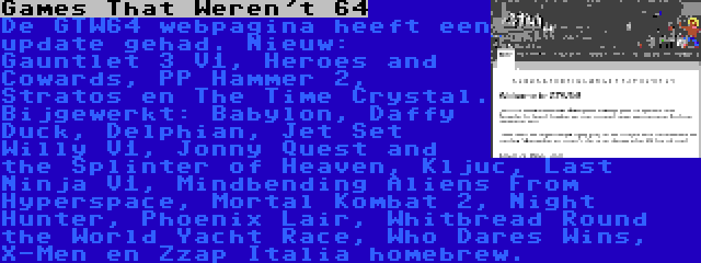 Games That Weren't 64 | De GTW64 webpagina heeft een update gehad. Nieuw: Gauntlet 3 V1, Heroes and Cowards, PP Hammer 2, Stratos en The Time Crystal. Bijgewerkt: Babylon, Daffy Duck, Delphian, Jet Set Willy V1, Jonny Quest and the Splinter of Heaven, Kljuc, Last Ninja V1, Mindbending Aliens From Hyperspace, Mortal Kombat 2, Night Hunter, Phoenix Lair, Whitbread Round the World Yacht Race, Who Dares Wins, X-Men en Zzap Italia homebrew.