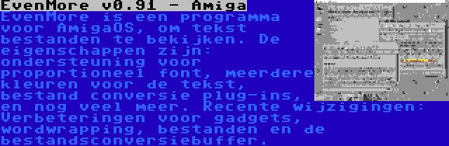 EvenMore v0.91 - Amiga | EvenMore is een programma voor AmigaOS, om tekst bestanden te bekijken. De eigenschappen zijn: ondersteuning voor proportioneel font, meerdere kleuren voor de tekst, bestand conversie plug-ins, en nog veel meer. Recente wijzigingen: Verbeteringen voor gadgets, wordwrapping, bestanden en de bestandsconversiebuffer.