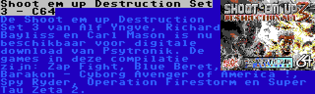 Shoot em up Destruction Set 3 - C64 | De Shoot em up Destruction Set 3 van Alf Yngve, Richard Bayliss en Carl Mason is nu beschikbaar voor digitale download van Psytronik. De games in deze compilatie zijn: Zap Fight, Blue Beret, Barakon - Cyborg Avenger of America !, Spy Ryder, Operation Firestorm en Super Tau Zeta 2.