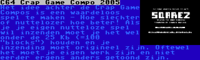 C64 Crap Game Compo 2005 | Het idee achter de Crap Game Compos is een waardeloos spel te maken - Hoe slechter of nuttelozer hoe beter! Als je je eigen nutteloze spel wil inzenden moet je het wel onder de 25 Kb (=100 blocks) houden en je inzending moet origineel zijn. Oftewel het moet je eigen werk zijn en niet eerder ergens anders getoond zijn.