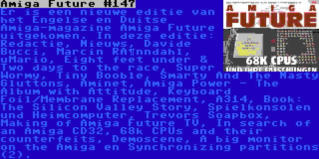 Amiga Future #147 | Er is een nieuwe editie van het Engelse en Duitse Amiga-magazine Amiga Future uitgekomen. In deze editie: Redactie, Nieuws, Davide Bucci, Marcin Rönndahl, uMario, Eight feet under & Two days to the race, Super Wormy, Tiny Booble, Smarty And The Nasty Gluttons, Aminet, Amiga Power - The Album with Attitude, Keyboard Foil/Membrane Replacement, A314, Book: The Silicon Valley Story, Spielkonsolen und Heimcomputer, Trevors Soapbox, Making of Amiga Future TV, In search of an Amiga CD32, 68k CPUs and their counterfeits, Demoscene, A big monitor on the Amiga en Synchronizing partitions (2).