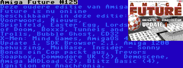 Amiga Future #125 | Deze oudere editie van Amiga Future is nu online beschikbaar, in deze editie: Voorwoord, Nieuws, Spielfeld, Easter Egg, Lords of Doom, Boxx3, Tunnels and Trolls, Bubble Ghost, CD32 X-Men: Mind Games, AmigaOS 4 Update 1, SDK Browser 2.1, Amiga 1200 behuizing, MuiBase, Insider - Sonny Bonds ein Cop packt aus, Trevors Soapbox, Commodore UK (2), Demoscene, Amiga WHDLoad (2), Blitz Basic (4), Ignition en Anachronia.