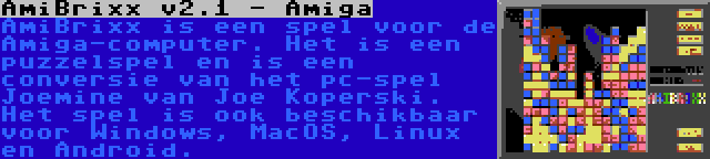 AmiBrixx v2.1 - Amiga | AmiBrixx is een spel voor de Amiga-computer. Het is een puzzelspel en is een conversie van het pc-spel Joemine van Joe Koperski. Het spel is ook beschikbaar voor Windows, MacOS, Linux en Android.