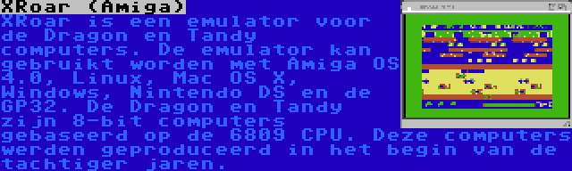 XRoar (Amiga) | XRoar is een emulator voor de Dragon en Tandy computers. De emulator kan gebruikt worden met Amiga OS 4.0, Linux, Mac OS X, Windows, Nintendo DS en de GP32. De Dragon en Tandy zijn 8-bit computers gebaseerd op de 6809 CPU. Deze computers werden geproduceerd in het begin van de tachtiger jaren.