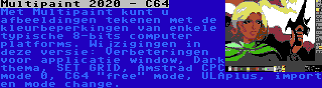 Multipaint 2020 - C64 | Met Multipaint kunt u afbeeldingen tekenen met de kleurbeperkingen van enkele typische 8-bits computer platforms. Wijzigingen in deze versie: Verbeteringen voor applicatie window, Dark thema, SET GRID, Amstrad CPC mode 0, C64 free mode, ULAplus, import en mode change.