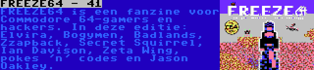 FREEZE64 - 41 | FREEZE64 is een fanzine voor Commodore 64-gamers en hackers. In deze editie: Elvira, Bogymen, Badlands, Zzapback, Secret Squirrel, Ian Davison, Zeta Wing, pokes 'n' codes en Jason Oakley.