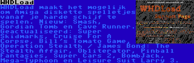 WHDLoad | WHDLoad maakt het mogelijk om Amiga diskette spelletjes vanaf je harde schijf te spelen. Nieuw: Smash, Gordian Tomb en Cave Runner. Geactualiseerd: Super Skidmarks, Cruise For A Corpse, Bill's Tomato Game, Operation Stealth / James Bond: The Stealth Affair, Obliterator, Pinball Fantasies, Super Cars 2, BombJack, Mega-Typhoon en Leisure Suit Larry 3.