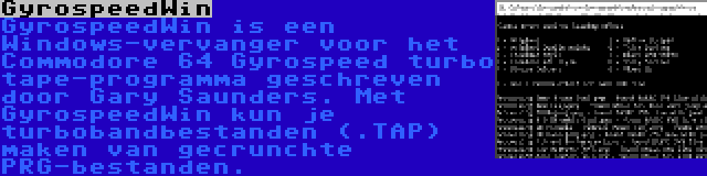 GyrospeedWin | GyrospeedWin is een Windows-vervanger voor het Commodore 64 Gyrospeed turbo tape-programma geschreven door Gary Saunders. Met GyrospeedWin kun je turbobandbestanden (.TAP) maken van gecrunchte PRG-bestanden.