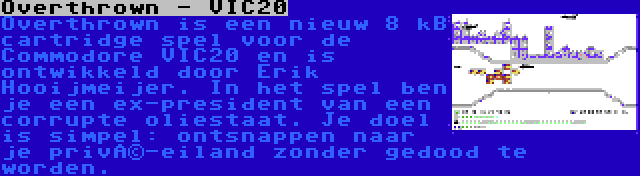 Overthrown - VIC20 | Overthrown is een nieuw 8 kB cartridge spel voor de Commodore VIC20 en is ontwikkeld door Erik Hooijmeijer. In het spel ben je een ex-president van een corrupte oliestaat. Je doel is simpel: ontsnappen naar je privé-eiland zonder gedood te worden.