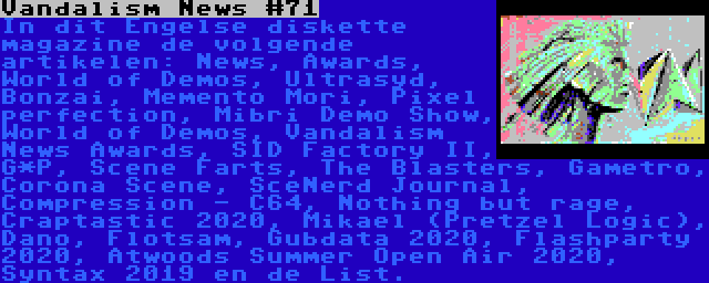 Vandalism News #71 | In dit Engelse diskette magazine de volgende artikelen: News, Awards, World of Demos, Ultrasyd, Bonzai, Memento Mori, Pixel perfection, Mibri Demo Show, World of Demos, Vandalism News Awards, SID Factory II, G*P, Scene Farts, The Blasters, Gametro, Corona Scene, SceNerd Journal, Compression - C64, Nothing but rage, Craptastic 2020, Mikael (Pretzel Logic), Dano, Flotsam, Gubdata 2020, Flashparty 2020, Atwoods Summer Open Air 2020, Syntax 2019 en de List.