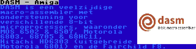 DASM - Amiga | DASM is een veelzijdige macro-assembler met ondersteuning voor verschillende 8-bit microprocessors, waaronder MOS 6502 & 6507, Motorola 6803, 68705 & 68HC11, Hitachi HD6303 (uitgebreide Motorola 6801) en de Fairchild F8.