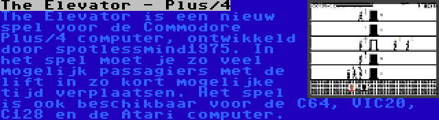 The Elevator - Plus/4 | The Elevator is een nieuw spel voor de Commodore Plus/4 computer, ontwikkeld door spotlessmind1975. In het spel moet je zo veel mogelijk passagiers met de lift in zo kort mogelijke tijd verplaatsen. Het spel is ook beschikbaar voor de C64, VIC20, C128 en de Atari computer.