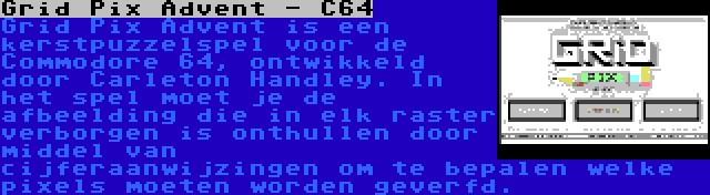 Grid Pix Advent - C64 | Grid Pix Advent is een kerstpuzzelspel voor de Commodore 64, ontwikkeld door Carleton Handley. In het spel moet je de afbeelding die in elk raster verborgen is onthullen door middel van cijferaanwijzingen om te bepalen welke pixels moeten worden geverfd.