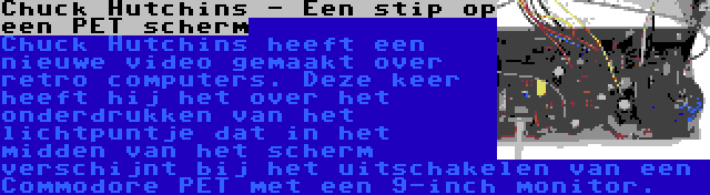 Chuck Hutchins - Een stip op een PET scherm | Chuck Hutchins heeft een nieuwe video gemaakt over retro computers. Deze keer heeft hij het over het onderdrukken van het lichtpuntje dat in het midden van het scherm verschijnt bij het uitschakelen van een Commodore PET met een 9-inch monitor.
