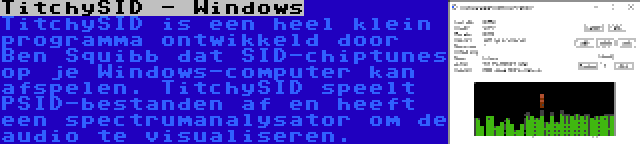 TitchySID - Windows | TitchySID is een heel klein programma ontwikkeld door Ben Squibb dat SID-chiptunes op je Windows-computer kan afspelen. TitchySID speelt PSID-bestanden af en heeft een spectrumanalysator om de audio te visualiseren.