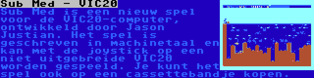 Sub Med - VIC20 | Sub Med is een nieuw spel voor de VIC20-computer, ontwikkeld door Jason Justian. Het spel is geschreven in machinetaal en kan met de joystick op een niet uitgebreide VIC20 worden gespeeld. Je kunt het spel ook op een cassettebandje kopen.