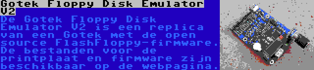 Gotek Floppy Disk Emulator V2 | De Gotek Floppy Disk Emulator V2 is een replica van een Gotek met de open source FlashFloppy-firmware. De bestanden voor de printplaat en firmware zijn beschikbaar op de webpagina.