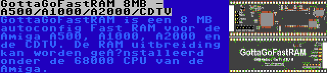 GottaGoFastRAM 8MB - A500/A1000/A2000/CDTV | GottaGoFastRAM is een 8 MB autoconfig Fast RAM voor de Amiga A500, A1000, A2000 en de CDTV. De RAM uitbreiding kan worden geïnstalleerd onder de 68000 CPU van de Amiga.