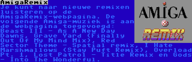 AmigaRemix | Je kunt naar nieuwe remixen luisteren op de AmigaRemix-webpagina. De volgende Amiga-muziek is aan de webpagina toegevoegd: Beast III - As A New Day Dawns, Grave Yard (Finally Out Of My Mind Mix), Red Sector Theme - Spatial remix, I Hate Marshmallows (Stay Puft Remix), Overload Pt. 1, Lost Patrol - Title Remix en Gods - Into The Wonderful.