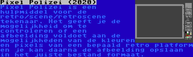 Pixel Polizei (2020) | Pixel Polizei is een hulpmiddel voor de retro/scene/retroscene tekenaar. Het geeft je de mogelijkheid om te controleren of een afbeelding voldoet aan de mogelijkheden van de kleuren en pixels van een bepaald retro platform en je kan daarna de afbeelding opslaan in het juiste bestand formaat.