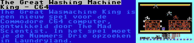 The Great Washing Machine King - C64 | The Great Wasmachine King is een nieuw spel voor de Commodore C64 computer, ontwikkeld door The Mad Scientist. In het spel moet je de Nummers Drie opzoeken in Laundryland.