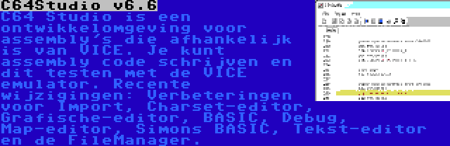 C64Studio v6.6 | C64 Studio is een ontwikkelomgeving voor assembly's die afhankelijk is van VICE. Je kunt assembly code schrijven en dit testen met de VICE emulator. Recente wijzigingen: Verbeteringen voor Import, Charset-editor, Grafische-editor, BASIC, Debug, Map-editor, Simons BASIC, Tekst-editor en de FileManager.