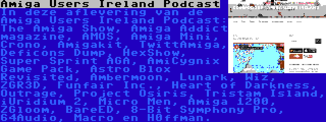 Amiga Users Ireland Podcast | In deze aflevering van de Amiga Users Ireland Podcast: The Amiga Show, Amiga Addict magazine, AMOS, Amiga Mini, Crono, Amigakit, TwittAmiga, Deficons Dump, HexShow, Super Sprint AGA, AmiCygnix Game Pack, Astro Blox Revisited, Ambermoon, Lunark, Wiz, ZGR3D, Funfair Inc., Heart of Darkness, Outrage, Project Osiris, Tristam Island, iUridium 2, Micro Men, Amiga 1200, ZGloom, BareED, 8-Bit Symphony Pro, 64Audio, Macro en H0ffman.