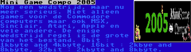 Mini Game Compo 2005 | Nog een wedstrijd, maar nu meer serieus. Niet alleen games voor de Commodore computers maar ook MSX, Sinclair, Atari, Apple en vele andere. De enige wedstrijd regel is de grote van het bestand. 8bit : 1kbyte and 4kbyte, 16bit : 2kbye and 8kbyte, 32bit : 2kbyte and 8kbyte.