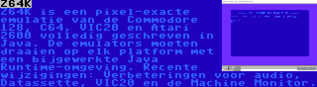Z64K | Z64K is een pixel-exacte emulatie van de Commodore 128, C64, VIC20 en Atari 2600 volledig geschreven in Java. De emulators moeten draaien op elk platform met een bijgewerkte Java Runtime-omgeving. Recente wijzigingen: Verbeteringen voor audio, Datassette, VIC20 en de Machine Monitor.