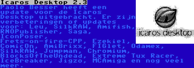 Icaros Desktop 2.3 | Paolo Besser heeft een update voor de Icaros Desktop uitgebracht. Er zijn verbeteringen of updates voor: Leu, SilkRAW, Amifish, RNOPublisher, Saga, IconPoser, Frets-on-fire-CPP, Ezekiel, ComicOn, AmiBrixx, FIGlet, Odamex, SilkRAW, Jumpman, Chromium, BlocksOfTheUndead, Extreme Tux Racer, IceBreaker, Jigzo, MCAmiga en nog veel meer.