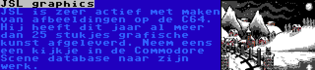 JSL graphics | JSL is zeer actief met maken van afbeeldingen op de C64. Hij heeft dit jaar al meer dan 25 stukjes grafische kunst afgeleverd. Neem eens een kijkje in de Commodore Scene database naar zijn werk.