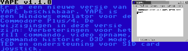 YAPE v1.1.8 | Er is een nieuwe versie van YAPE beschikbaar. YAPE is een Windows emulator voor de Commodore Plus/4. De wijzigingen in deze versie zijn: Verbeteringen voor het fill commando, video opname, commando historie, D3D mode, TED en ondersteuning voor SID card joystick.