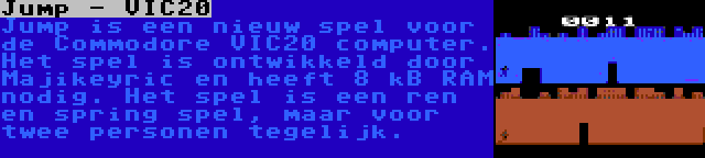 Jump - VIC20 | Jump is een nieuw spel voor de Commodore VIC20 computer. Het spel is ontwikkeld door Majikeyric en heeft 8 kB RAM nodig. Het spel is een ren en spring spel, maar voor twee personen tegelijk.