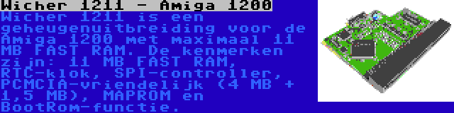 Wicher 1211 - Amiga 1200 | Wicher 1211 is een geheugenuitbreiding voor de Amiga 1200 met maximaal 11 MB FAST RAM. De kenmerken zijn: 11 MB FAST RAM, RTC-klok, SPI-controller, PCMCIA-vriendelijk (4 MB + 1,5 MB), MAPROM en BootRom-functie.